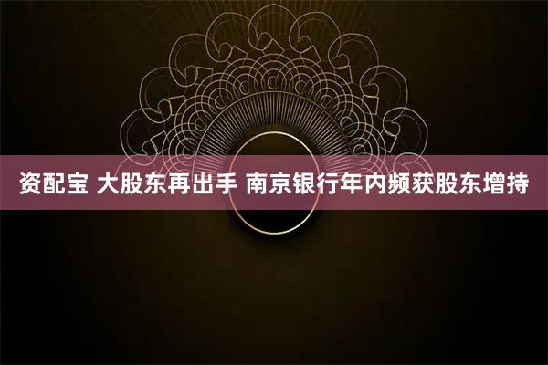 资配宝 大股东再出手 南京银行年内频获股东增持