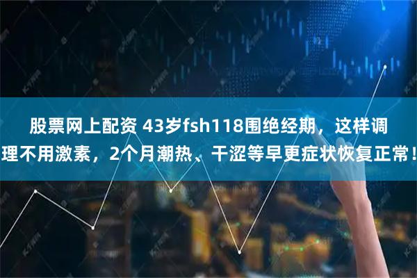股票网上配资 43岁fsh118围绝经期，这样调理不用激素，2个月潮热、干涩等早更症状恢复正常！
