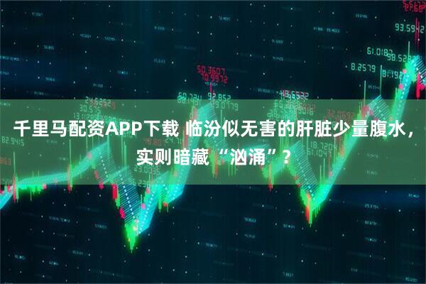 千里马配资APP下载 临汾似无害的肝脏少量腹水，实则暗藏 “汹涌”？