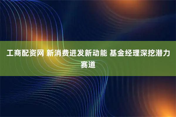工商配资网 新消费迸发新动能 基金经理深挖潜力赛道