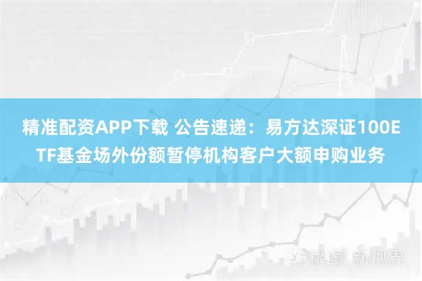 精准配资APP下载 公告速递：易方达深证100ETF基金场外份额暂停机构客户大额申购业务