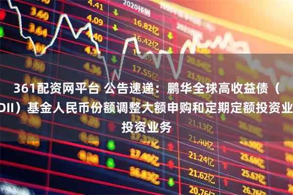 361配资网平台 公告速递：鹏华全球高收益债（QDII）基金人民币份额调整大额申购和定期定额投资业务