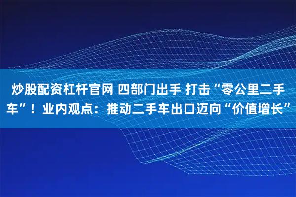 炒股配资杠杆官网 四部门出手 打击“零公里二手车”！业内观点：推动二手车出口迈向“价值增长”