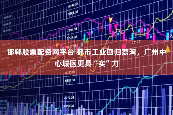 邯郸股票配资网平台 都市工业回归荔湾，广州中心城区更具“实”力