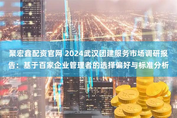 聚宏鑫配资官网 2024武汉团建服务市场调研报告：基于百家企业管理者的选择偏好与标准分析