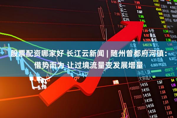 股票配资哪家好 长江云新闻 | 随州曾都府河镇：借势而为 让过境流量变发展增量