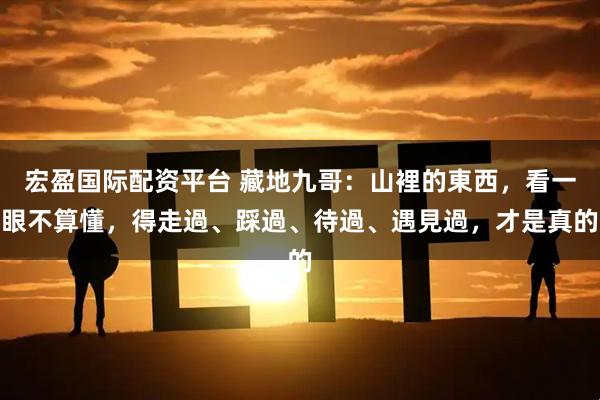 宏盈国际配资平台 藏地九哥：山裡的東西，看一眼不算懂，得走過、踩過、待過、遇見過，才是真的