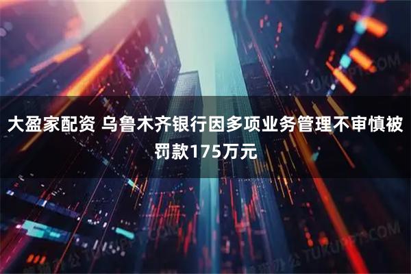 大盈家配资 乌鲁木齐银行因多项业务管理不审慎被罚款175万元