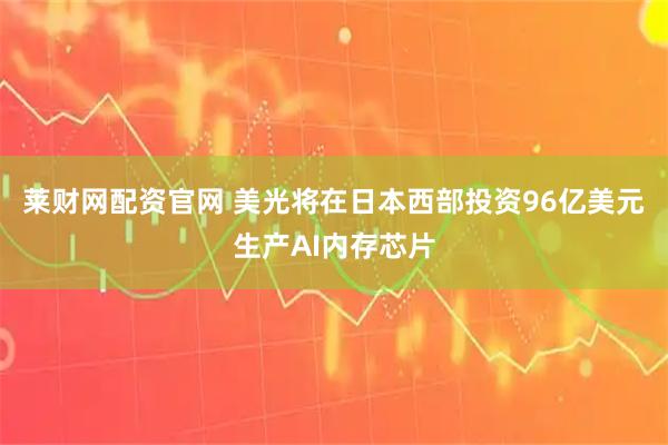 莱财网配资官网 美光将在日本西部投资96亿美元生产AI内存芯片