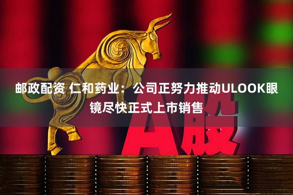 邮政配资 仁和药业：公司正努力推动ULOOK眼镜尽快正式上市销售