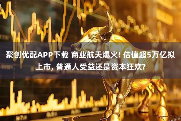 聚创优配APP下载 商业航天爆火! 估值超5万亿拟上市, 普通人受益还是资本狂欢?