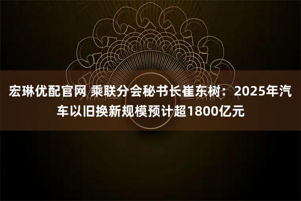 宏琳优配官网 乘联分会秘书长崔东树：2025年汽车以旧换新规模预计超1800亿元