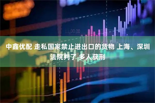 中鑫优配 走私国家禁止进出口的货物 上海、深圳法院判了 多人获刑