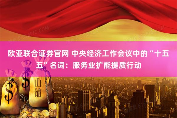 欧亚联合证券官网 中央经济工作会议中的“十五五”名词：服务业扩能提质行动
