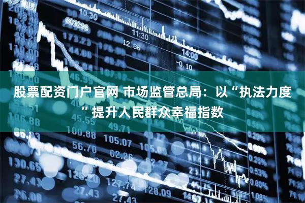 股票配资门户官网 市场监管总局：以“执法力度”提升人民群众幸福指数