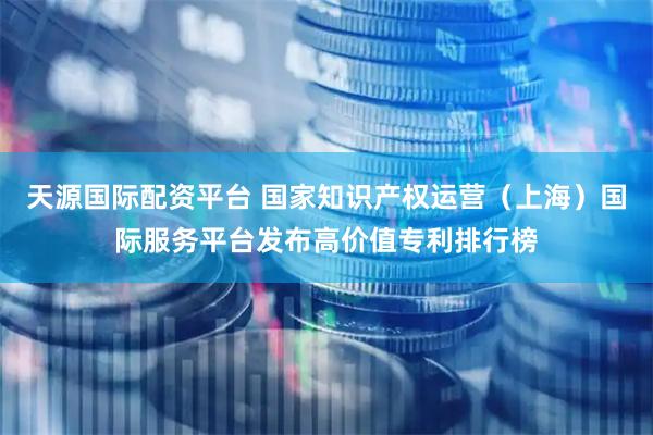 天源国际配资平台 国家知识产权运营（上海）国际服务平台发布高价值专利排行榜