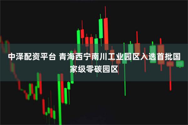 中泽配资平台 青海西宁南川工业园区入选首批国家级零碳园区