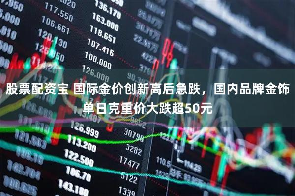 股票配资宝 国际金价创新高后急跌，国内品牌金饰单日克重价大跌超50元