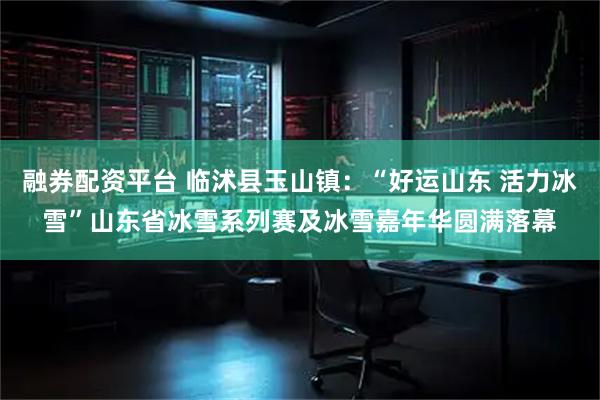 融券配资平台 临沭县玉山镇：“好运山东 活力冰雪”山东省冰雪系列赛及冰雪嘉年华圆满落幕