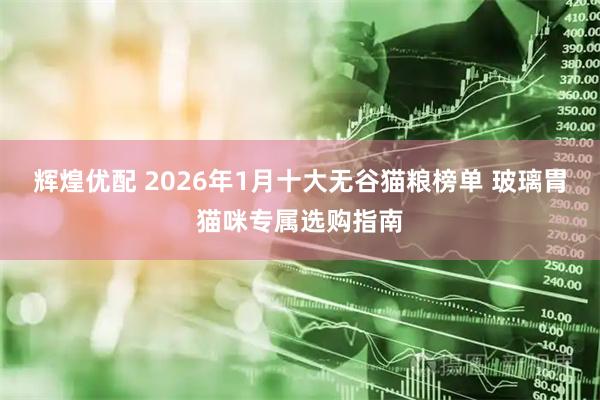 辉煌优配 2026年1月十大无谷猫粮榜单 玻璃胃猫咪专属选购指南