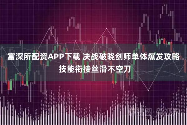 富深所配资APP下载 决战破晓剑师单体爆发攻略 技能衔接丝滑不空刀