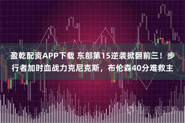 盈乾配资APP下载 东部第15逆袭掀翻前三！步行者加时血战力克尼克斯，布伦森40分难救主
