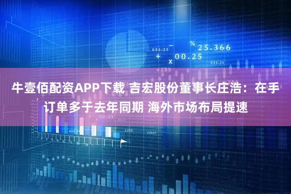 牛壹佰配资APP下载 吉宏股份董事长庄浩：在手订单多于去年同期 海外市场布局提速