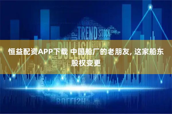 恒益配资APP下载 中国船厂的老朋友, 这家船东股权变更