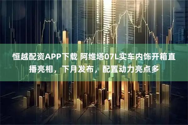 恒越配资APP下载 阿维塔07L实车内饰开箱直播亮相，下月发布，配置动力亮点多