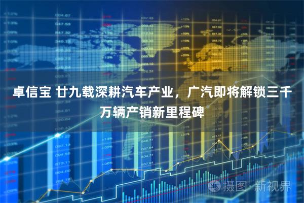 卓信宝 廿九载深耕汽车产业，广汽即将解锁三千万辆产销新里程碑