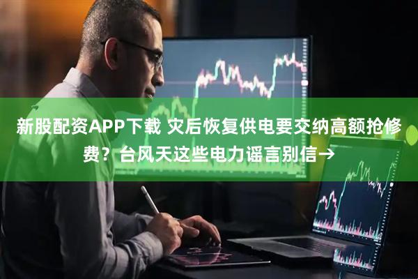 新股配资APP下载 灾后恢复供电要交纳高额抢修费？台风天这些电力谣言别信→
