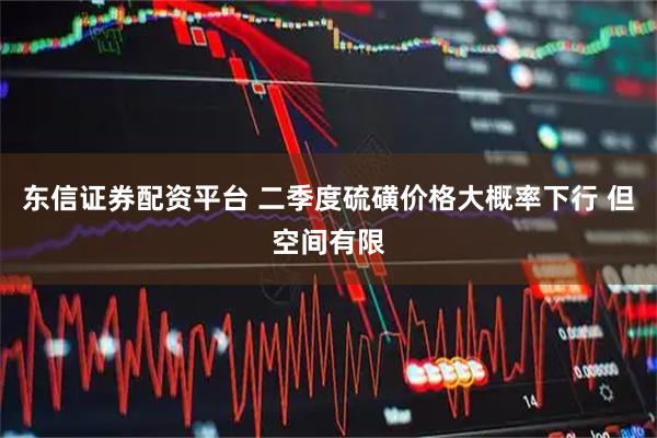 东信证券配资平台 二季度硫磺价格大概率下行 但空间有限