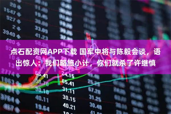 点石配资网APP下载 国军中将与陈毅会谈，语出惊人：我们略施小计，你们就杀了许继慎