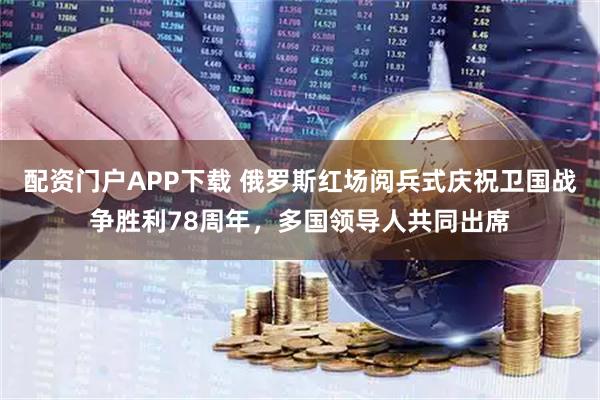 配资门户APP下载 俄罗斯红场阅兵式庆祝卫国战争胜利78周年，多国领导人共同出席