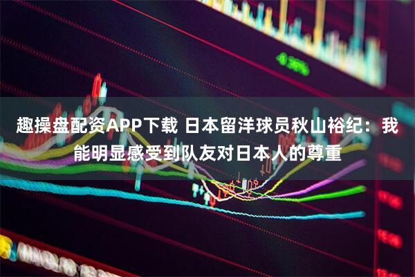 趣操盘配资APP下载 日本留洋球员秋山裕纪：我能明显感受到队友对日本人的尊重