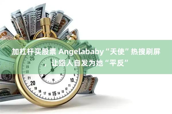 加杠杆买股票 Angelababy“天使”热搜刷屏，让路人自发为她“平反”