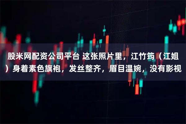 股米网配资公司平台 这张照片里，江竹筠（江姐）身着素色旗袍，发丝整齐，眉目温婉，没有影视