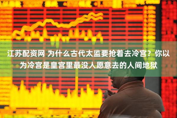 江苏配资网 为什么古代太监要抢着去冷宫？你以为冷宫是皇宫里最没人愿意去的人间地狱